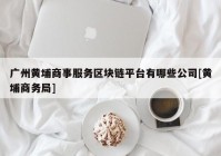 广州黄埔商事服务区块链平台有哪些公司[黄埔商务局]